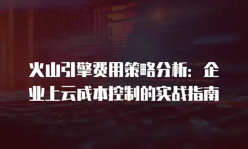 火山引擎费用策略分析：企业上云成本控制的实战指南
