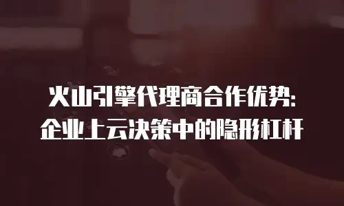 火山引擎代理商合作优势：企业上云决策中的隐形杠杆