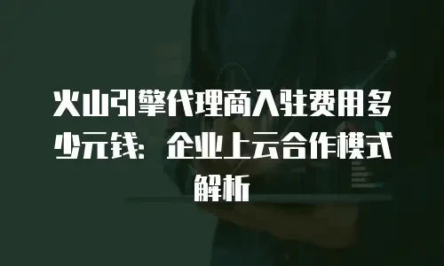 火山引擎代理商入驻费用多少元钱：企业上云合作模式解析