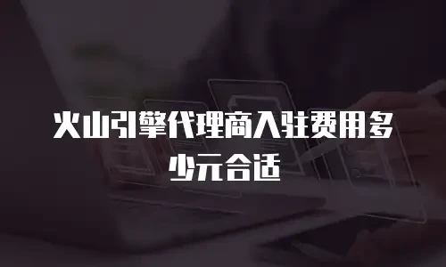 火山引擎代理商入驻费用多少元合适