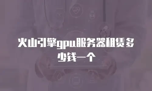 火山引擎gpu服务器租赁多少钱一个