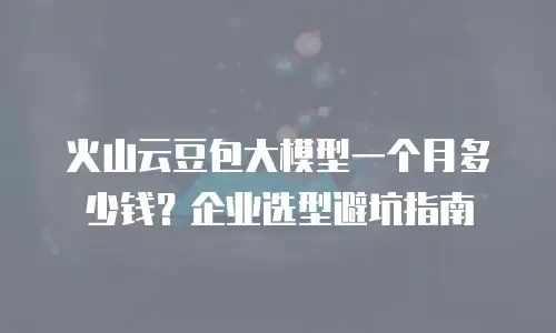 火山云豆包大模型一个月多少钱？企业选型避坑指南