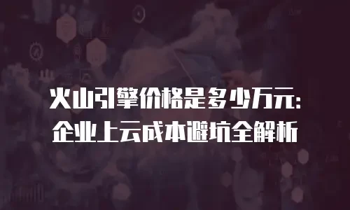火山引擎价格是多少万元：企业上云成本避坑全解析