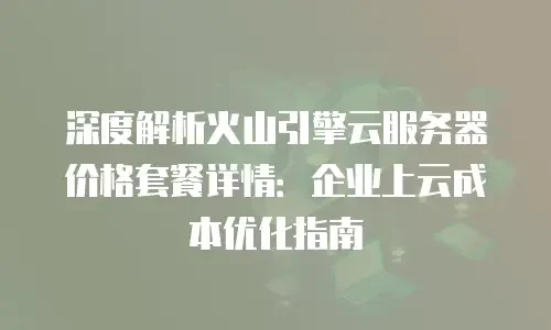 深度解析火山引擎云服务器价格套餐详情：企业上云成本优化指南