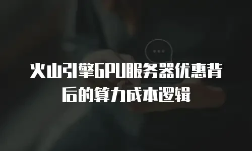 火山引擎GPU服务器优惠背后的算力成本逻辑
