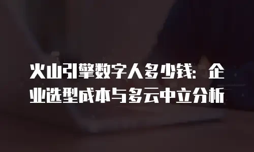 火山引擎数字人多少钱：企业选型成本与多云中立分析