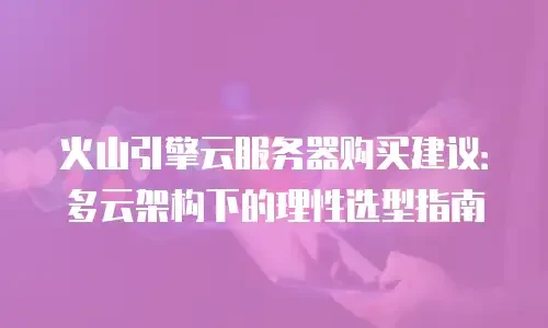 火山引擎云服务器购买建议：多云架构下的理性选型指南