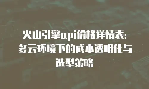 火山引擎api价格详情表：多云环境下的成本透明化与选型策略