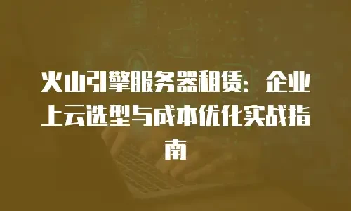 火山引擎服务器租赁：企业上云选型与成本优化实战指南