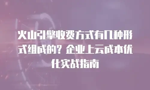 火山引擎收费方式有几种形式组成的？企业上云成本优化实战指南