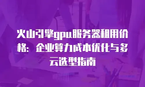 火山引擎gpu服务器租用价格：企业算力成本优化与多云选型指南