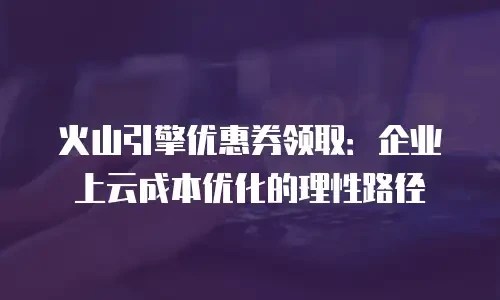 火山引擎优惠券领取：企业上云成本优化的理性路径