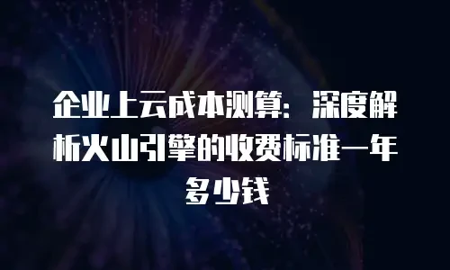 企业上云成本测算：深度解析火山引擎的收费标准一年多少钱
