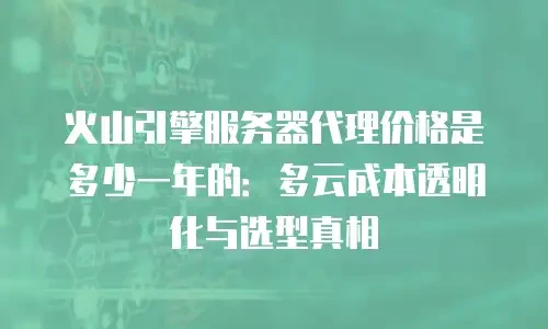 火山引擎服务器代理价格是多少一年的：多云成本透明化与选型真相
