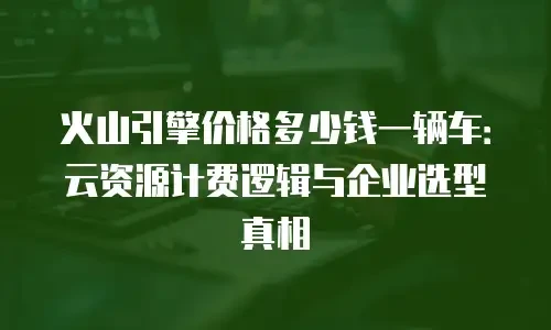 火山引擎价格多少钱一辆车：云资源计费逻辑与企业选型真相