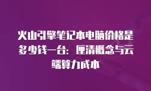 火山引擎笔记本电脑价格是多少钱一台：厘清概念与云端算力成本