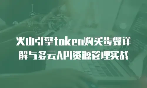 火山引擎token购买步骤详解与多云API资源管理实战