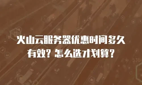 火山云服务器优惠时间多久有效？怎么选才划算？
