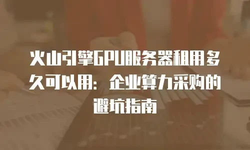 火山引擎GPU服务器租用多久可以用：企业算力采购的避坑指南