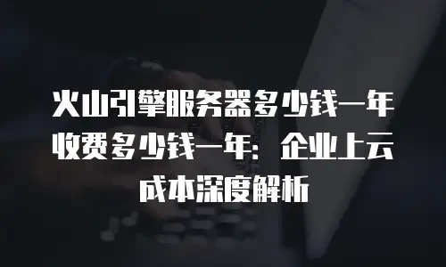 火山引擎服务器多少钱一年收费多少钱一年：企业上云成本深度解析