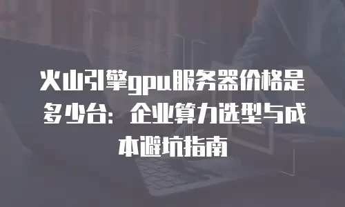火山引擎gpu服务器价格是多少台：企业算力选型与成本避坑指南