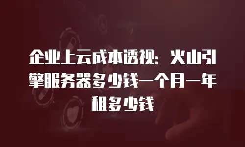 企业上云成本透视：火山引擎服务器多少钱一个月一年租多少钱