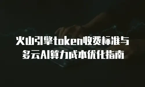 火山引擎token收费标准与多云AI算力成本优化指南