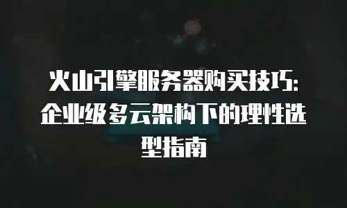 火山引擎服务器购买技巧：企业级多云架构下的理性选型指南