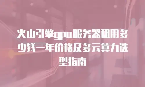 火山引擎gpu服务器租用多少钱一年价格及多云算力选型指南