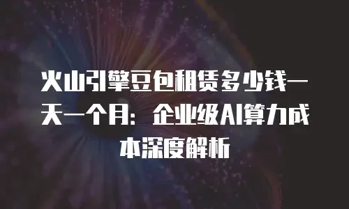 火山引擎豆包租赁多少钱一天一个月：企业级AI算力成本深度解析
