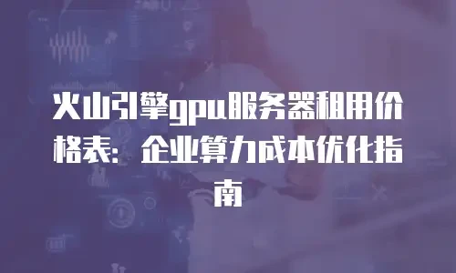 火山引擎gpu服务器租用价格表：企业算力成本优化指南