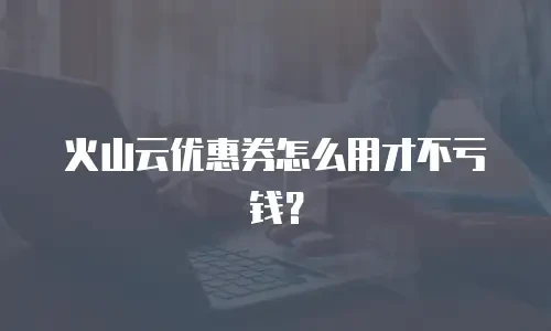 火山云优惠券怎么用才不亏钱？