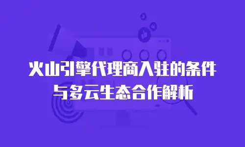 火山引擎代理商入驻的条件与多云生态合作解析
