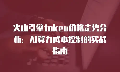 火山引擎token价格走势分析：AI算力成本控制的实战指南