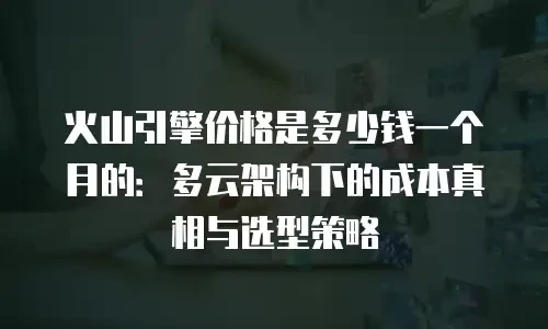 火山引擎价格是多少钱一个月的：多云架构下的成本真相与选型策略