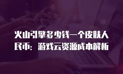 火山引擎多少钱一个皮肤人民币：游戏云资源成本解析