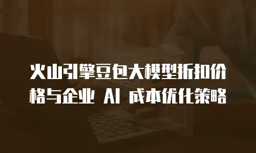 火山引擎豆包大模型折扣价格与企业 AI 成本优化策略