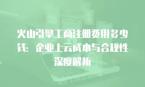 火山引擎工商注册费用多少钱：企业上云成本与合规性深度解析