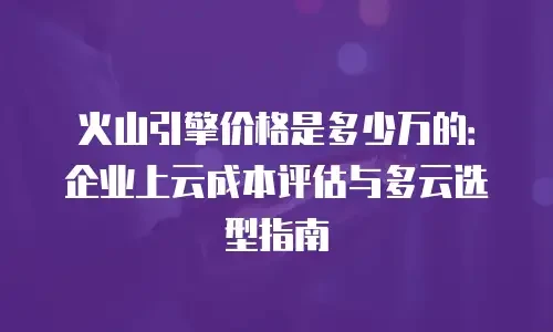 火山引擎价格是多少万的：企业上云成本评估与多云选型指南