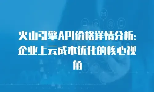 火山引擎API价格详情分析：企业上云成本优化的核心视角