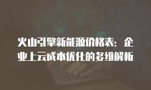 火山引擎新能源价格表：企业上云成本优化的多维解析