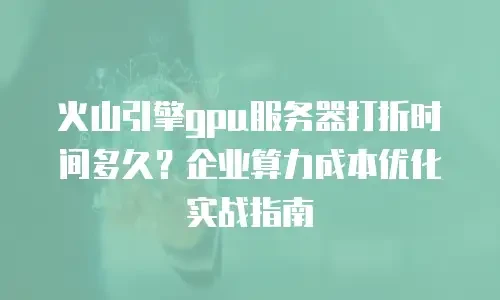 火山引擎gpu服务器打折时间多久？企业算力成本优化实战指南