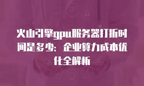 火山引擎gpu服务器打折时间是多少：企业算力成本优化全解析