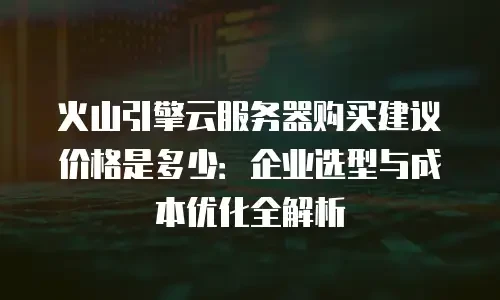 火山引擎云服务器购买建议价格是多少：企业选型与成本优化全解析