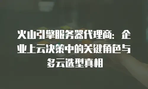 火山引擎服务器代理商：企业上云决策中的关键角色与多云选型真相