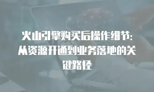 火山引擎购买后操作细节：从资源开通到业务落地的关键路径