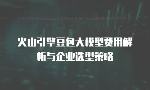 火山引擎豆包大模型费用解析与企业选型策略