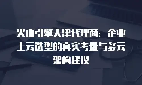 火山引擎天津代理商：企业上云选型的真实考量与多云架构建议