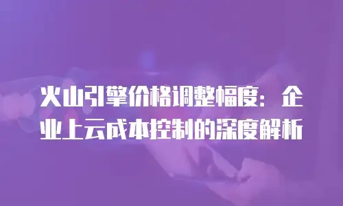 火山引擎价格调整幅度：企业上云成本控制的深度解析