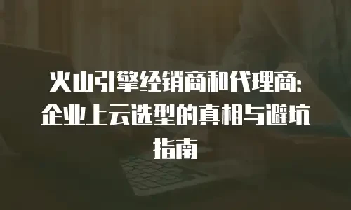 火山引擎经销商和代理商：企业上云选型的真相与避坑指南